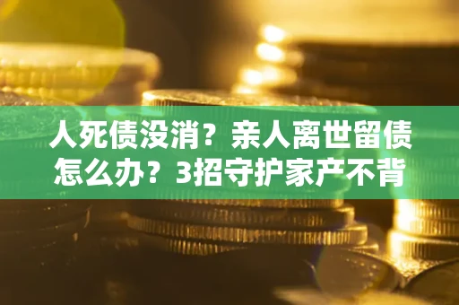 武汉人死债没消？亲人离世留债怎么办？3招守护家产不背锅