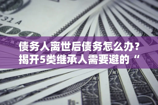武汉债务人离世后债务怎么办？揭开5类继承人需要避的“坑”