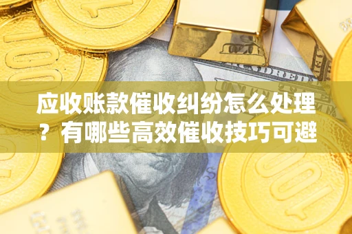 武汉应收账款催收纠纷怎么处理？有哪些高效催收技巧可避免坏账？